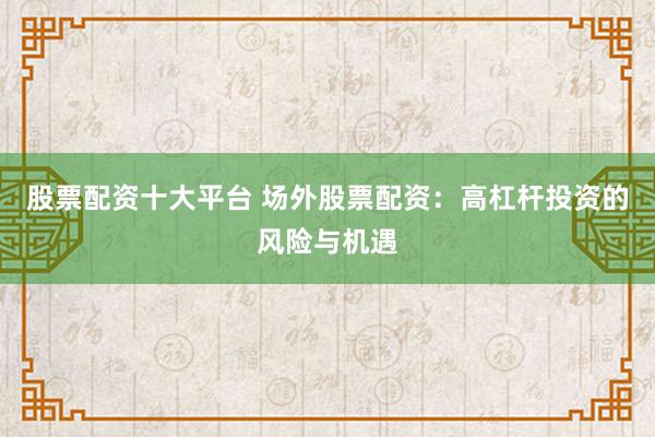 股票配资十大平台 场外股票配资：高杠杆投资的风险与机遇