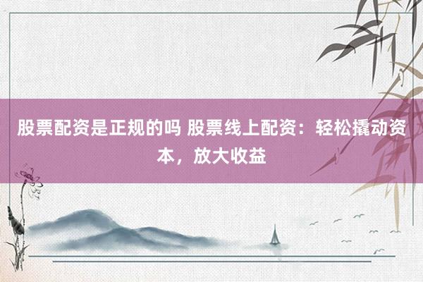 股票配资是正规的吗 股票线上配资：轻松撬动资本，放大收益