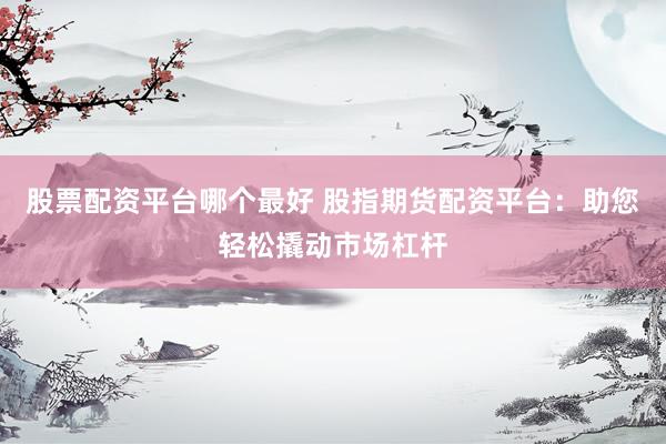 股票配资平台哪个最好 股指期货配资平台：助您轻松撬动市场杠杆