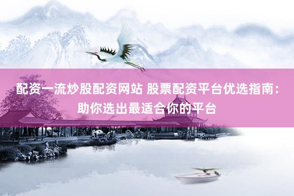 配资一流炒股配资网站 股票配资平台优选指南：助你选出最适合你的平台