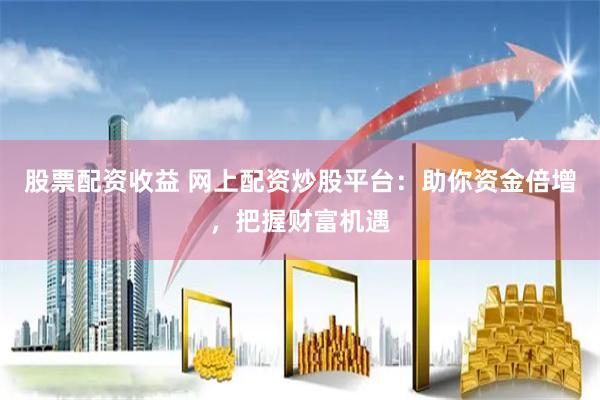 股票配资收益 网上配资炒股平台：助你资金倍增，把握财富机遇
