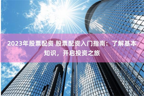 2023年股票配资 股票配资入门指南：了解基本知识，开启投资之旅
