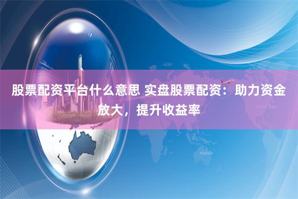 股票配资平台什么意思 实盘股票配资：助力资金放大，提升收益率