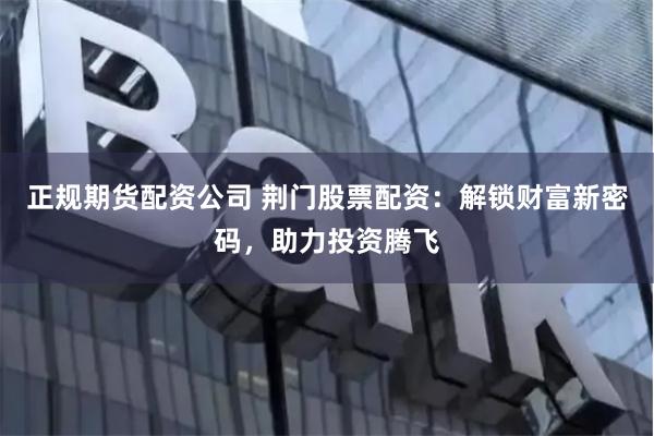 正规期货配资公司 荆门股票配资：解锁财富新密码，助力投资腾飞