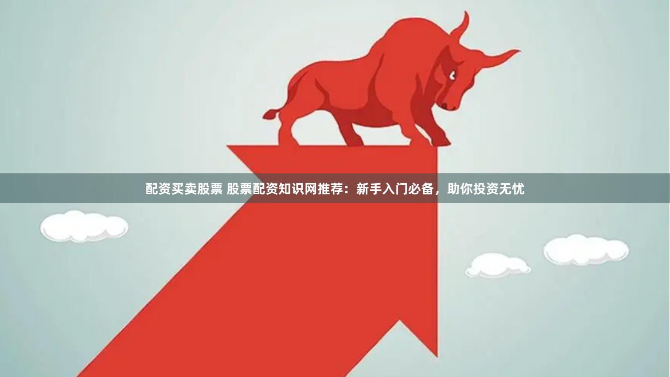 配资买卖股票 股票配资知识网推荐：新手入门必备，助你投资无忧