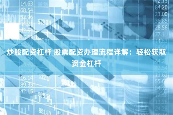 炒股配资杠杆 股票配资办理流程详解：轻松获取资金杠杆