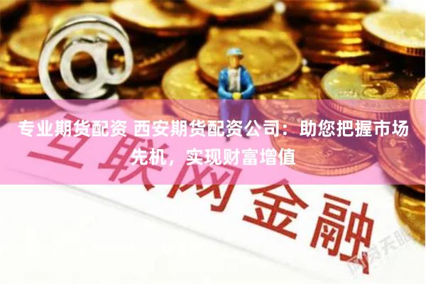 专业期货配资 西安期货配资公司：助您把握市场先机，实现财富增值