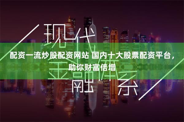 配资一流炒股配资网站 国内十大股票配资平台，助你财富倍增