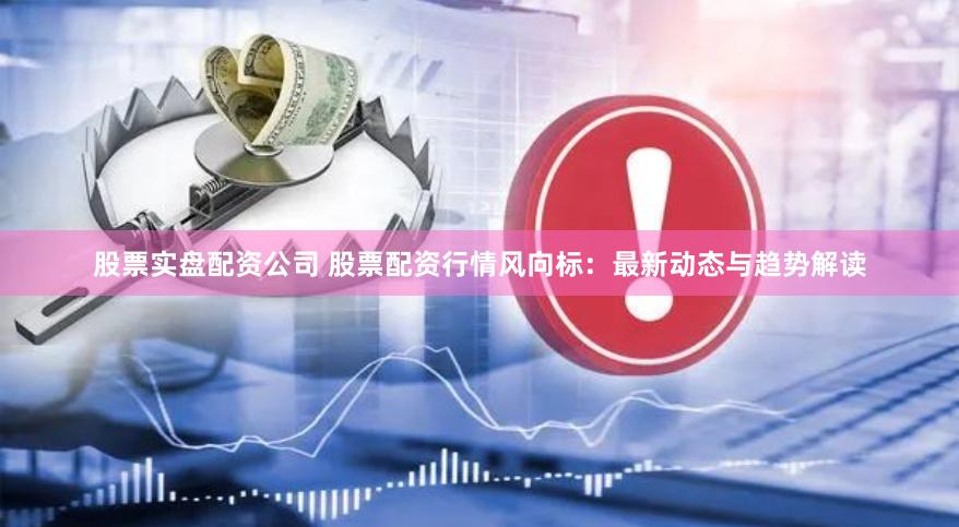 股票实盘配资公司 股票配资行情风向标：最新动态与趋势解读