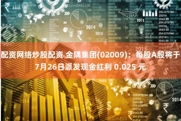 配资网络炒股配资 金隅集团(02009)：每股A股将于7月26日派发现金红利 0.025 元
