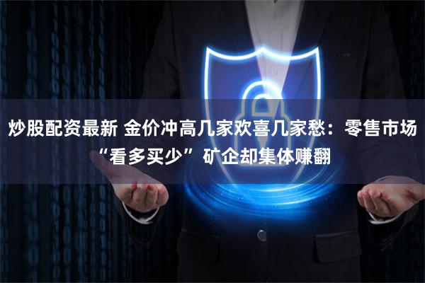 炒股配资最新 金价冲高几家欢喜几家愁：零售市场“看多买少” 矿企却集体赚翻
