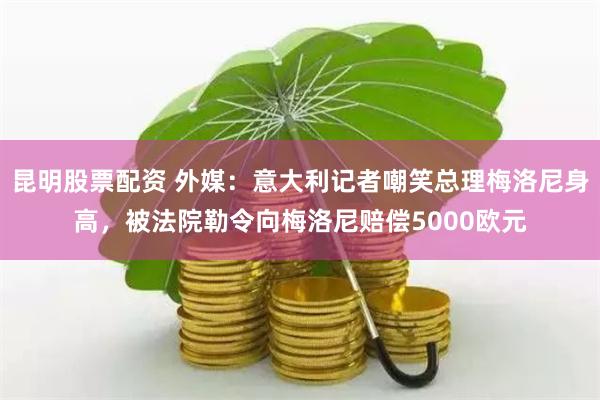 昆明股票配资 外媒：意大利记者嘲笑总理梅洛尼身高，被法院勒令向梅洛尼赔偿5000欧元