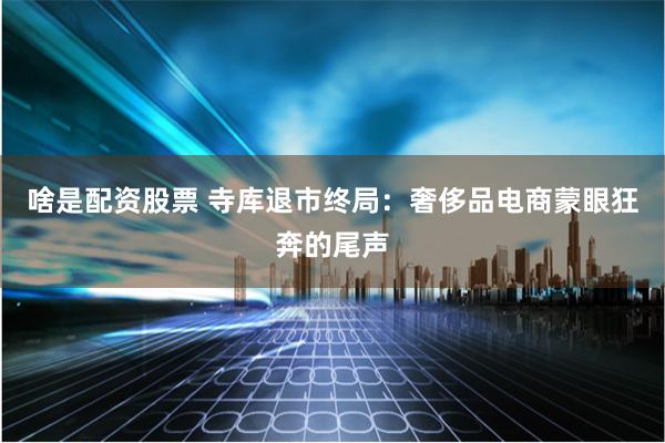啥是配资股票 寺库退市终局：奢侈品电商蒙眼狂奔的尾声