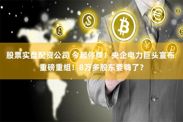 股票实盘配资公司 今起停牌！央企电力巨头宣布 重磅重组！8万多股东要嗨了？