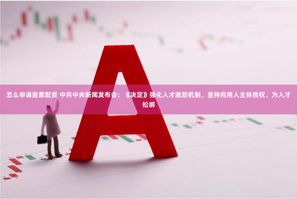 怎么申请股票配资 中共中央新闻发布会：《决定》强化人才激励机制，坚持向用人主体授权、为人才松绑