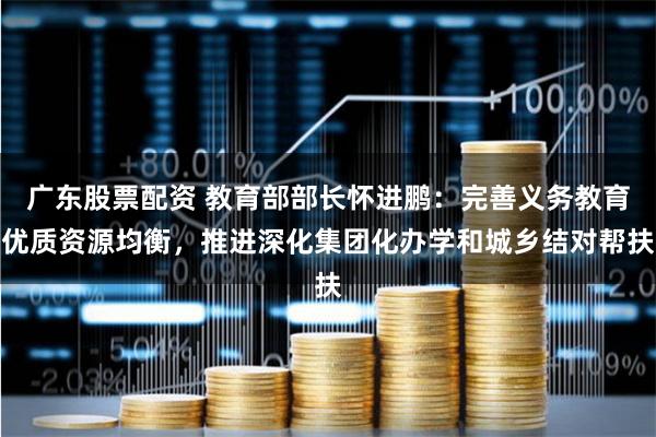 广东股票配资 教育部部长怀进鹏：完善义务教育优质资源均衡，推进深化集团化办学和城乡结对帮扶
