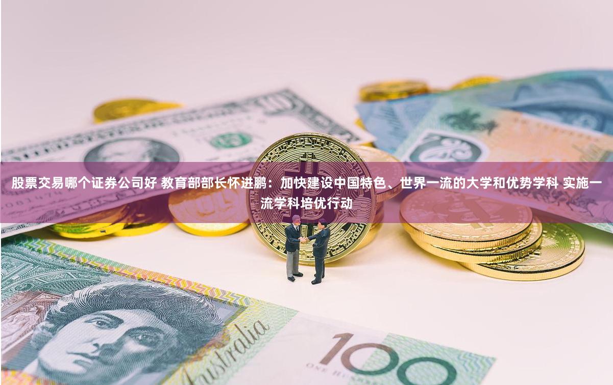 股票交易哪个证券公司好 教育部部长怀进鹏：加快建设中国特色、世界一流的大学和优势学科 实施一流学科培优行动
