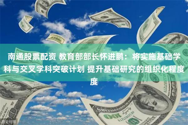 南通股票配资 教育部部长怀进鹏：将实施基础学科与交叉学科突破计划 提升基础研究的组织化程度