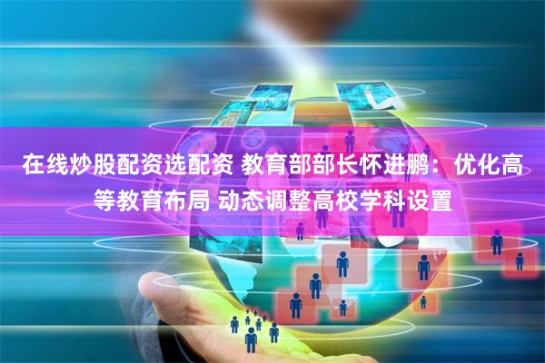 在线炒股配资选配资 教育部部长怀进鹏：优化高等教育布局 动态调整高校学科设置