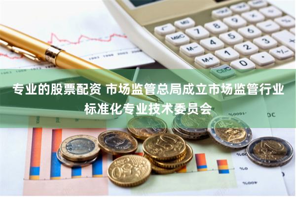 专业的股票配资 市场监管总局成立市场监管行业标准化专业技术委员会