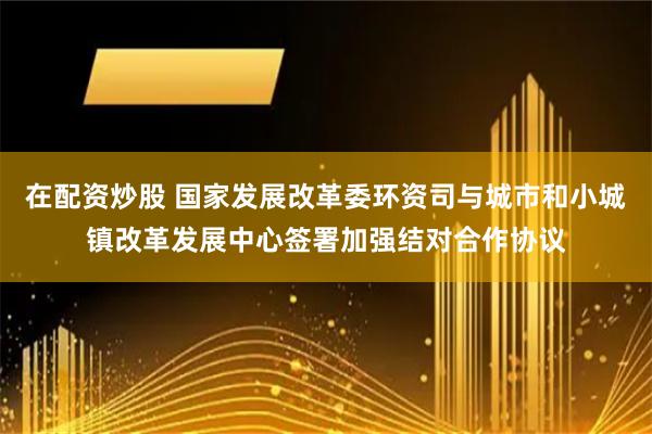 在配资炒股 国家发展改革委环资司与城市和小城镇改革发展中心签署加强结对合作协议