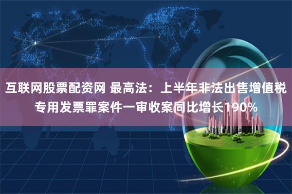 互联网股票配资网 最高法：上半年非法出售增值税专用发票罪案件一审收案同比增长190%