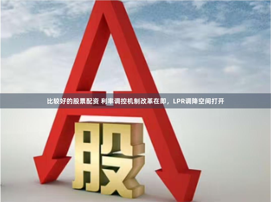 比较好的股票配资 利率调控机制改革在即，LPR调降空间打开
