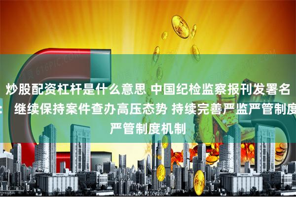 炒股配资杠杆是什么意思 中国纪检监察报刊发署名文章： 继续保持案件查办高压态势 持续完善严监严管制度机制
