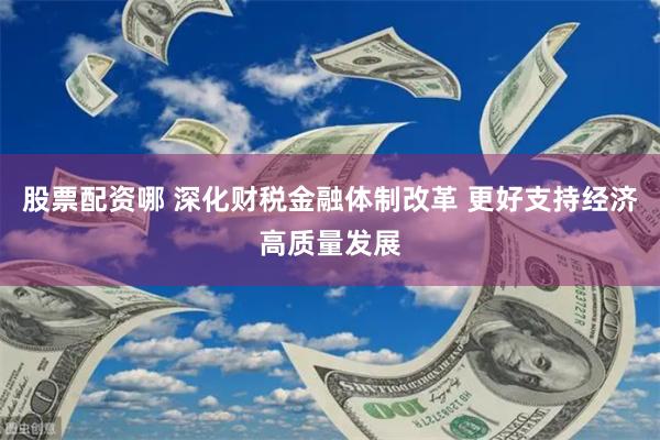股票配资哪 深化财税金融体制改革 更好支持经济高质量发展