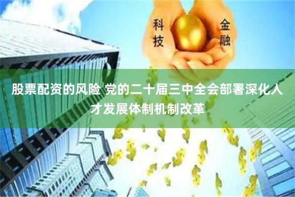 股票配资的风险 党的二十届三中全会部署深化人才发展体制机制改革
