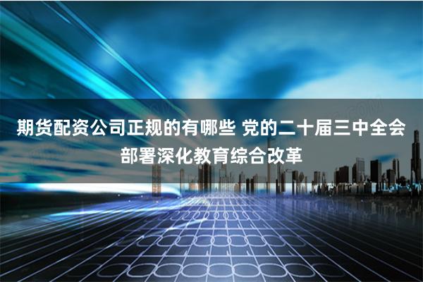 期货配资公司正规的有哪些 党的二十届三中全会部署深化教育综合改革
