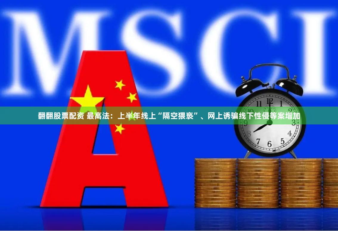 翻翻股票配资 最高法：上半年线上“隔空猥亵”、网上诱骗线下性侵等案增加