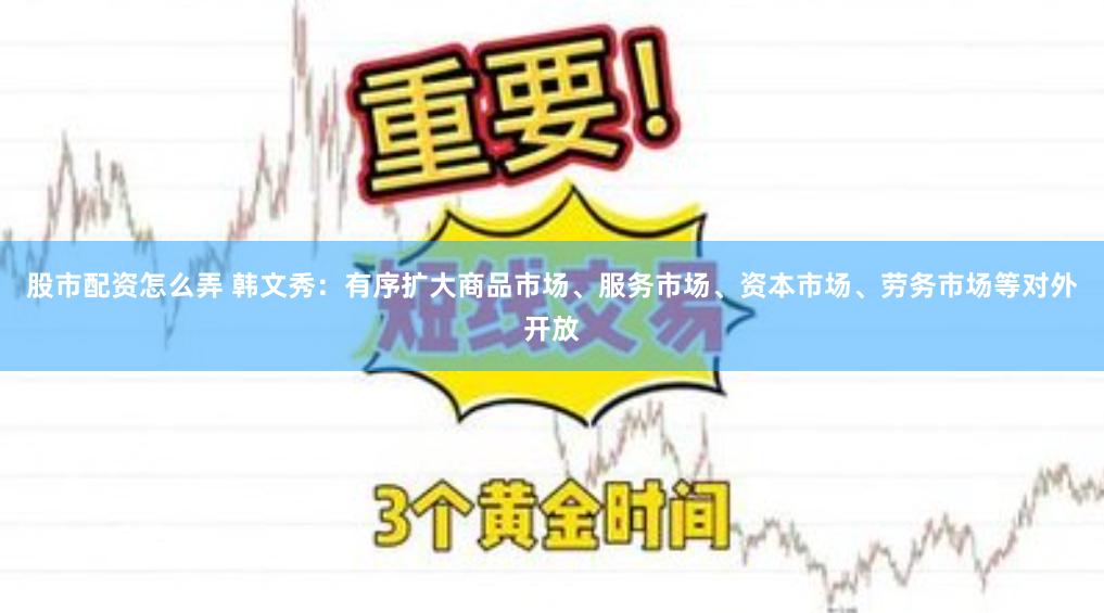 股市配资怎么弄 韩文秀：有序扩大商品市场、服务市场、资本市场、劳务市场等对外开放