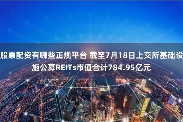 股票配资有哪些正规平台 截至7月18日上交所基础设施公募REITs市值合计784.95亿元