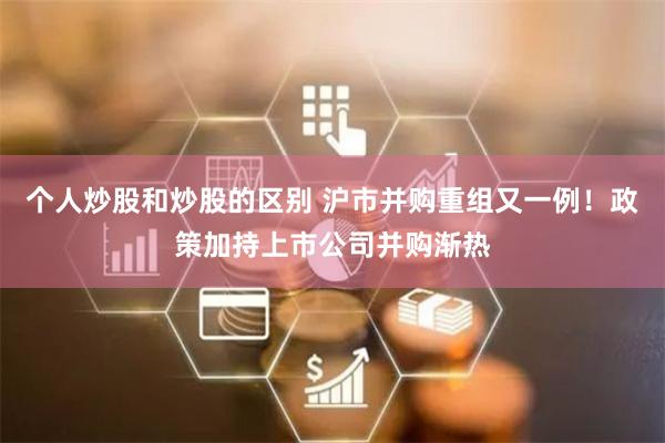 个人炒股和炒股的区别 沪市并购重组又一例！政策加持上市公司并购渐热