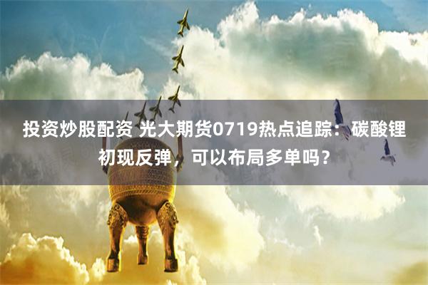 投资炒股配资 光大期货0719热点追踪：碳酸锂初现反弹，可以布局多单吗？
