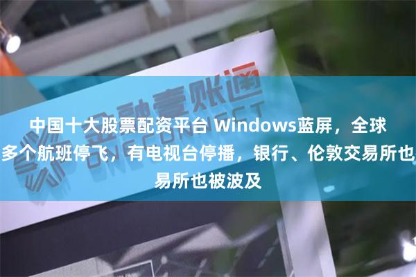 中国十大股票配资平台 Windows蓝屏，全球宕机！多个航班停飞，有电视台停播，银行、伦敦交易所也被波及