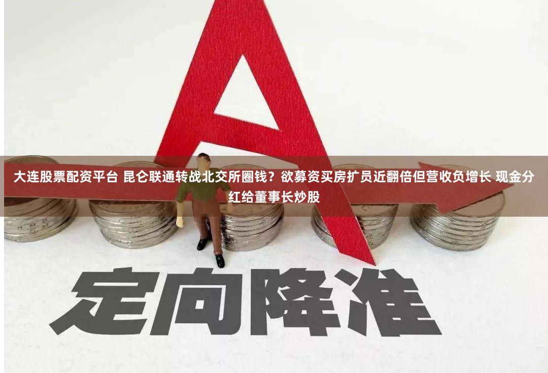 大连股票配资平台 昆仑联通转战北交所圈钱？欲募资买房扩员近翻倍但营收负增长 现金分红给董事长炒股