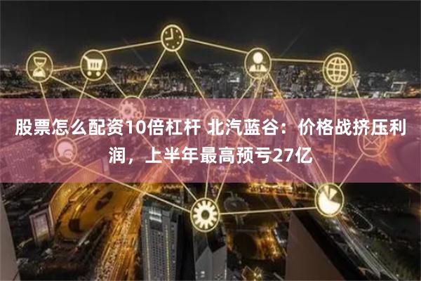 股票怎么配资10倍杠杆 北汽蓝谷：价格战挤压利润，上半年最高预亏27亿