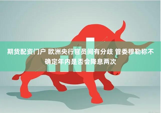 期货配资门户 欧洲央行官员间有分歧 管委穆勒称不确定年内是否会降息两次