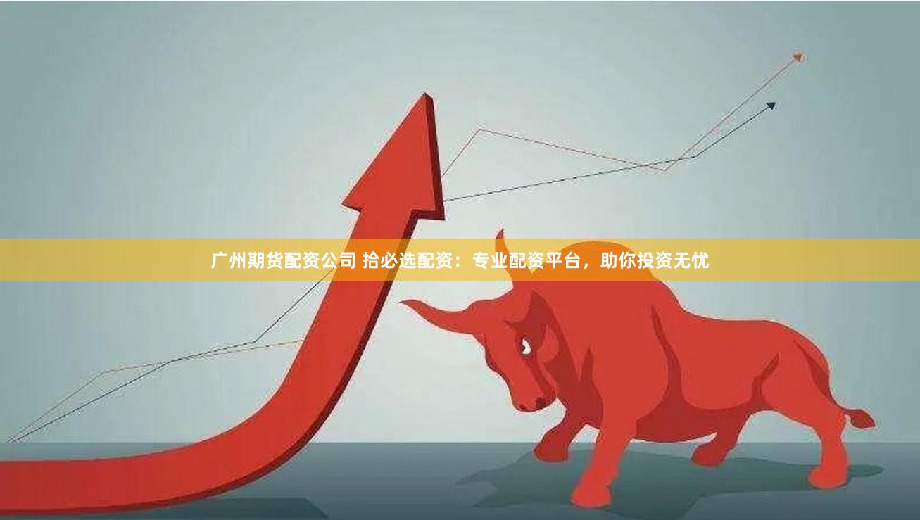 广州期货配资公司 拾必选配资：专业配资平台，助你投资无忧